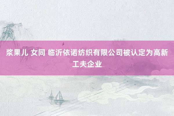 浆果儿 女同 临沂依诺纺织有限公司被认定为高新工夫企业
