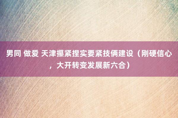 男同 做爱 天津攥紧捏实要紧技俩建设（刚硬信心，大开转变发展新六合）