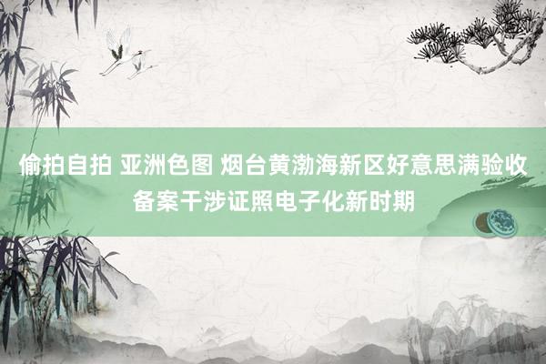 偷拍自拍 亚洲色图 烟台黄渤海新区好意思满验收备案干涉证照电子化新时期