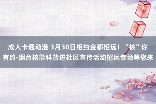 成人卡通动漫 3月30日相约金都招远！“核”你有约·烟台核能科普进社区宣传活动招远专场等您来