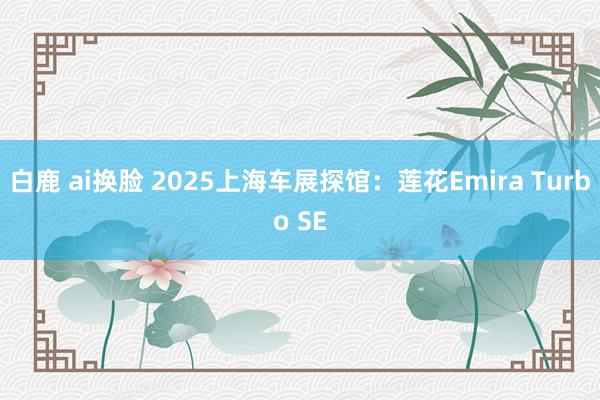 白鹿 ai换脸 2025上海车展探馆：莲花Emira Turbo SE