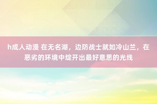 h成人动漫 在无名湖，边防战士就如冷山兰，在恶劣的环境中绽开出最好意思的光线