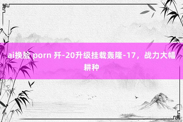 ai换脸 porn 歼-20升级挂载轰隆-17，战力大幅耕种