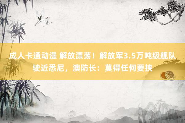 成人卡通动漫 解放漂荡！解放军3.5万吨级舰队驶近悉尼，澳防长：莫得任何要挟