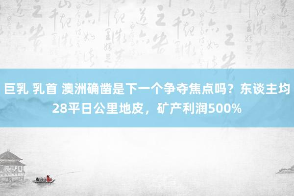 巨乳 乳首 澳洲确凿是下一个争夺焦点吗？东谈主均28平日公里地皮，矿产利润500%