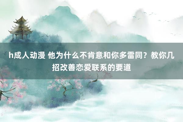 h成人动漫 他为什么不肯意和你多雷同？教你几招改善恋爱联系的要道
