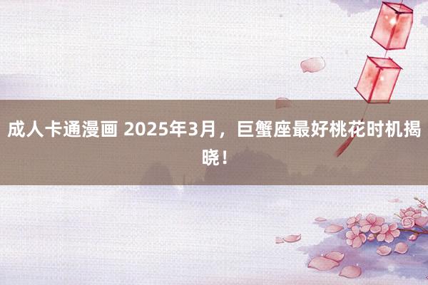 成人卡通漫画 2025年3月，巨蟹座最好桃花时机揭晓！