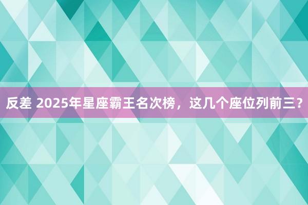反差 2025年星座霸王名次榜，这几个座位列前三？