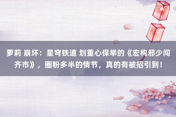 萝莉 崩坏：星穹铁道 划重心保举的《宏构邪少闯齐市》，圈粉多半的情节，真的有被招引到！