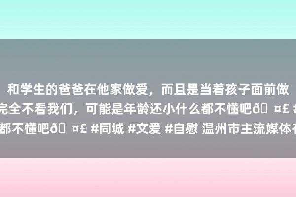 和学生的爸爸在他家做爱，而且是当着孩子面前做爱，太刺激了，孩子完全不看我们，可能是年龄还小什么都不懂吧🤣 #同城 #文爱 #自慰 温州市主流媒体有哪些？