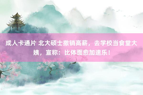 成人卡通片 北大硕士撤销高薪，去学校当食堂大姨，宣称：比体面愈加速乐！