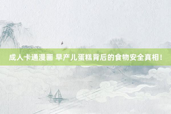 成人卡通漫画 早产儿蛋糕背后的食物安全真相！