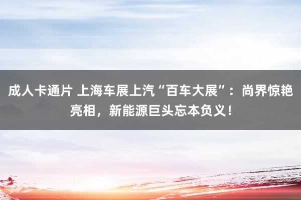 成人卡通片 上海车展上汽“百车大展”：尚界惊艳亮相，新能源巨头忘本负义！