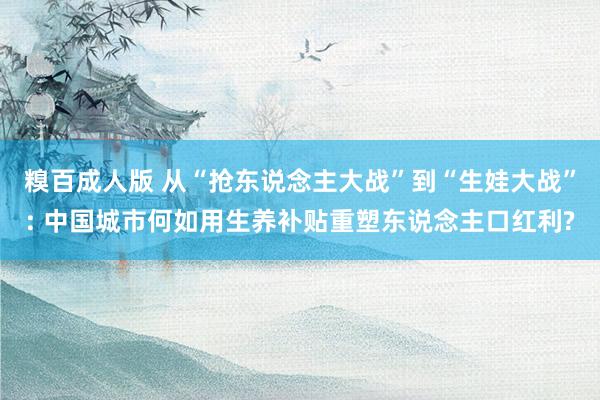 糗百成人版 从“抢东说念主大战”到“生娃大战”: 中国城市何如用生养补贴重塑东说念主口红利?