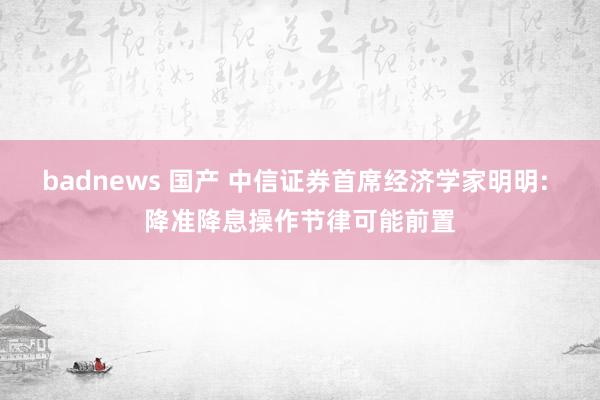 badnews 国产 中信证券首席经济学家明明: 降准降息操作节律可能前置