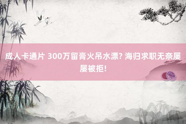 成人卡通片 300万留膏火吊水漂? 海归求职无奈屡屡被拒!