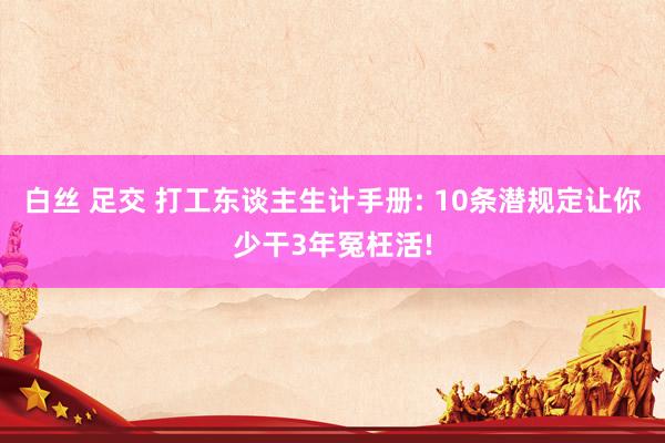 白丝 足交 打工东谈主生计手册: 10条潜规定让你少干3年冤枉活!