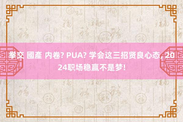 拳交 國產 内卷? PUA? 学会这三招贤良心态， 2024职场稳赢不是梦!