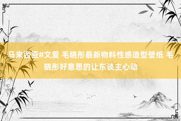 马来西亚#文爱 毛晓彤最新物料性感造型壁纸 毛晓彤好意思的让东谈主心动