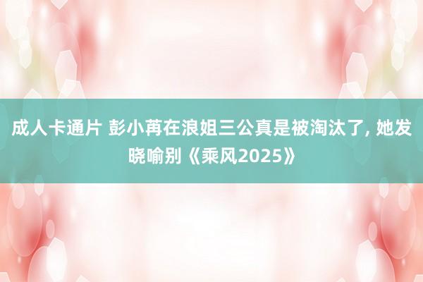 成人卡通片 彭小苒在浪姐三公真是被淘汰了， 她发晓喻别《乘风2025》