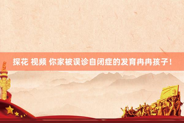 探花 视频 你家被误诊自闭症的发育冉冉孩子！