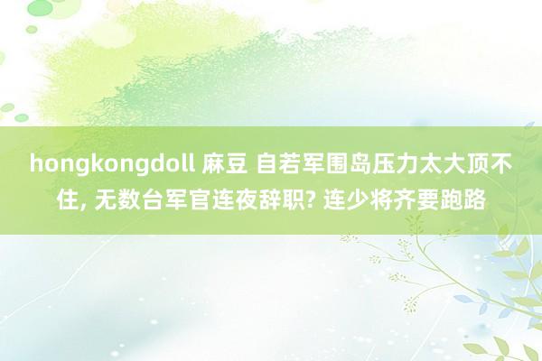 hongkongdoll 麻豆 自若军围岛压力太大顶不住， 无数台军官连夜辞职? 连少将齐要跑路