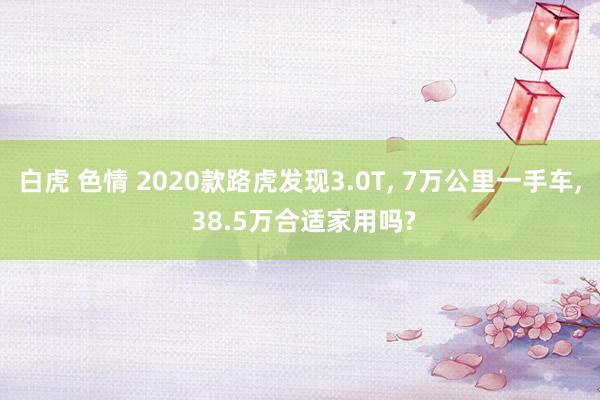 白虎 色情 2020款路虎发现3.0T， 7万公里一手车， 38.5万合适家用吗?
