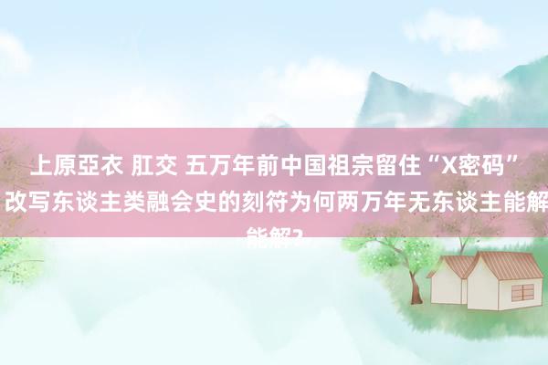 上原亞衣 肛交 五万年前中国祖宗留住“X密码”: 改写东谈主类融会史的刻符为何两万年无东谈主能解?