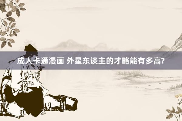 成人卡通漫画 外星东谈主的才略能有多高?