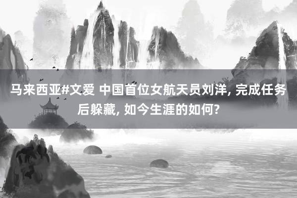 马来西亚#文爱 中国首位女航天员刘洋， 完成任务后躲藏， 如今生涯的如何?