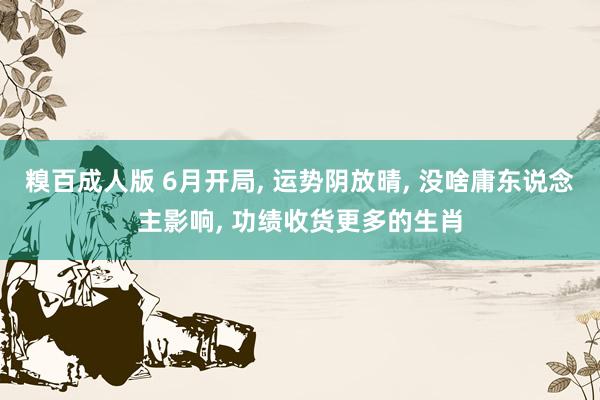 糗百成人版 6月开局， 运势阴放晴， 没啥庸东说念主影响， 功绩收货更多的生肖