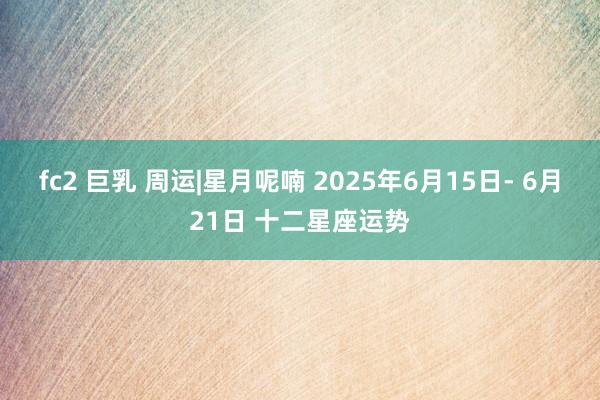 fc2 巨乳 周运|星月呢喃 2025年6月15日- 6月21日 十二星座运势