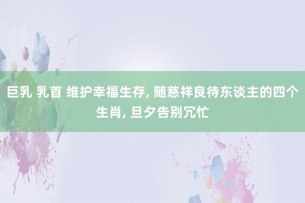 巨乳 乳首 维护幸福生存， 随慈祥良待东谈主的四个生肖， 旦夕告别冗忙