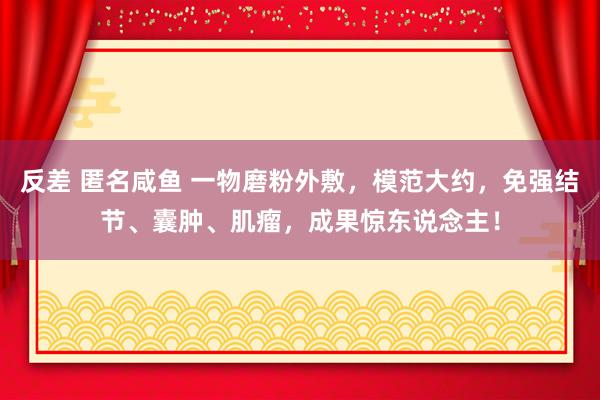 反差 匿名咸鱼 一物磨粉外敷，模范大约，免强结节、囊肿、肌瘤，成果惊东说念主！