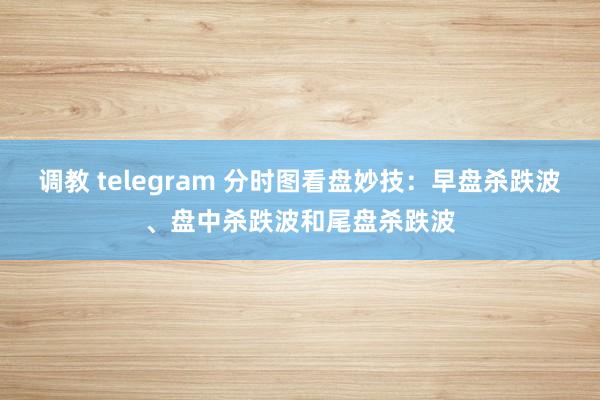 调教 telegram 分时图看盘妙技：早盘杀跌波、盘中杀跌波和尾盘杀跌波