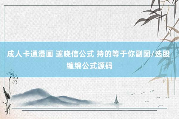 成人卡通漫画 邃晓信公式 持的等于你副图/选股 缠绵公式源码