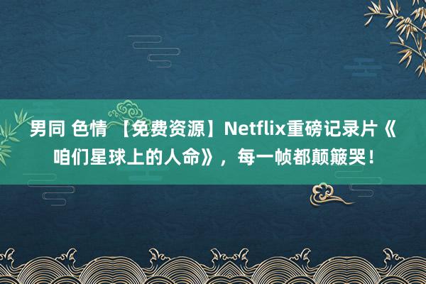 男同 色情 【免费资源】Netflix重磅记录片《咱们星球上的人命》，每一帧都颠簸哭！
