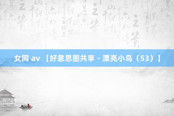 女同 av 【好意思图共享 - 漂亮小鸟（53）】