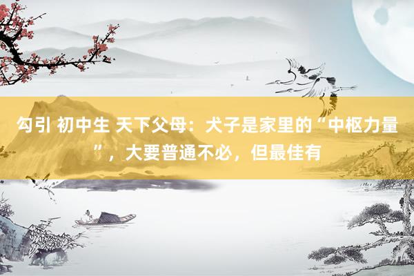 勾引 初中生 天下父母：犬子是家里的“中枢力量”，大要普通不必，但最佳有