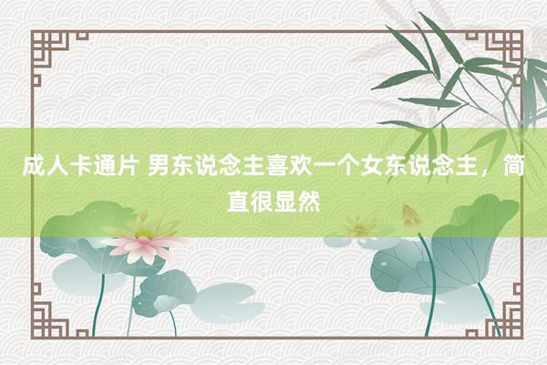 成人卡通片 男东说念主喜欢一个女东说念主，简直很显然