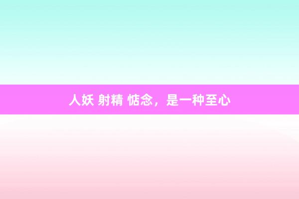 人妖 射精 惦念，是一种至心