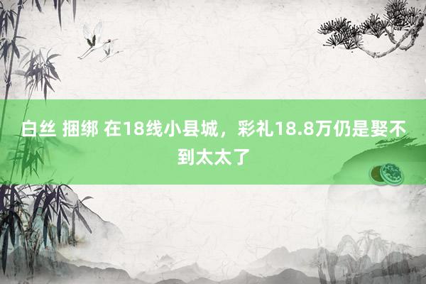 白丝 捆绑 在18线小县城，彩礼18.8万仍是娶不到太太了